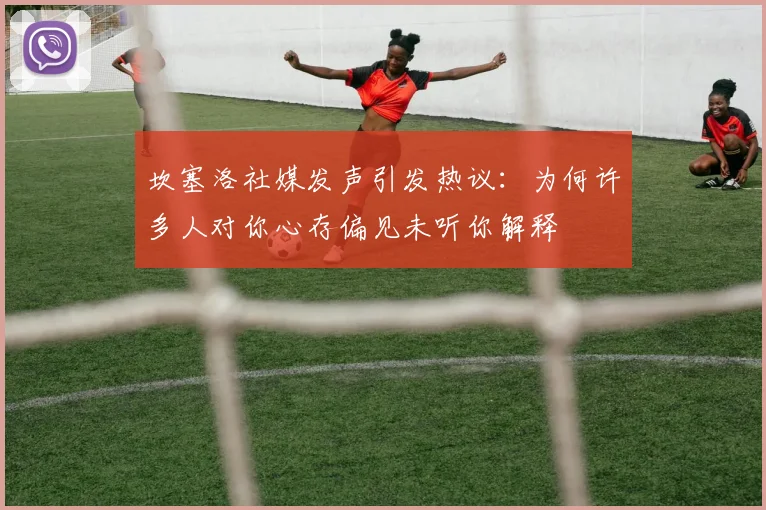 坎塞洛社媒发声引发热议：为何许多人对你心存偏见未听你解释