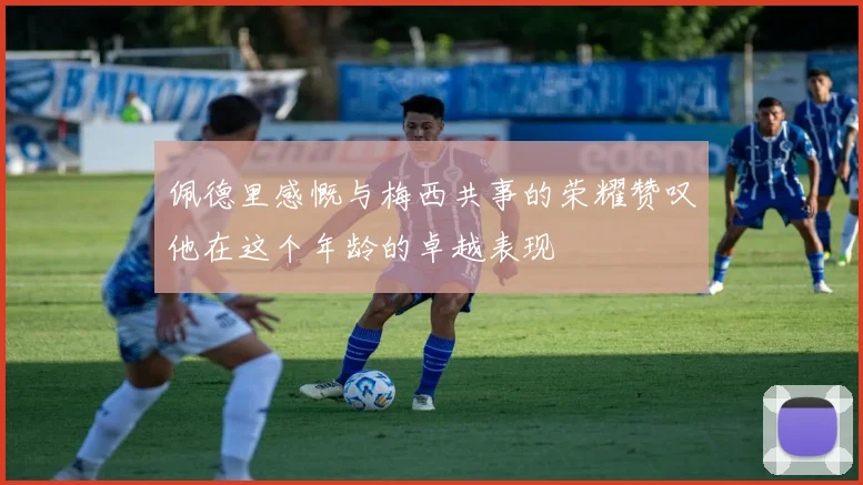 佩德里感慨与梅西共事的荣耀赞叹他在这个年龄的卓越表现