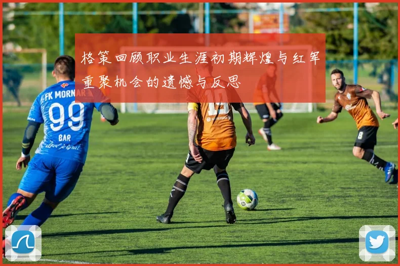 格策回顾职业生涯初期辉煌与红军重聚机会的遗憾与反思
