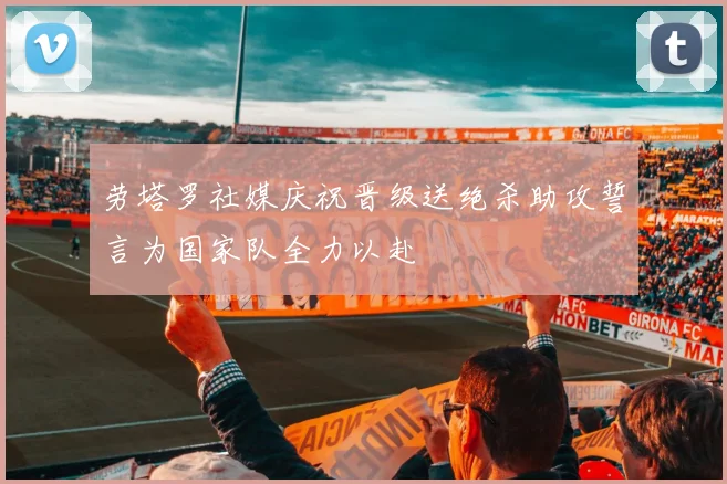 劳塔罗社媒庆祝晋级送绝杀助攻誓言为国家队全力以赴