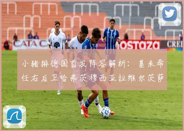 小猪排德国首发阵容解析：基米希任右后卫哈弗茨穆西亚拉维尔茨萨内齐聚一堂