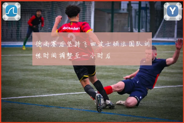 德尚赛后坚持飞回波士顿法国队训练时间调整至一小时后