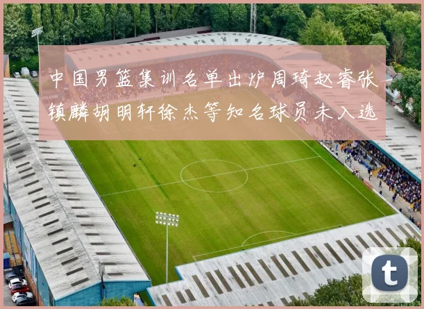 中国男篮集训名单出炉周琦赵睿张镇麟胡明轩徐杰等知名球员未入选