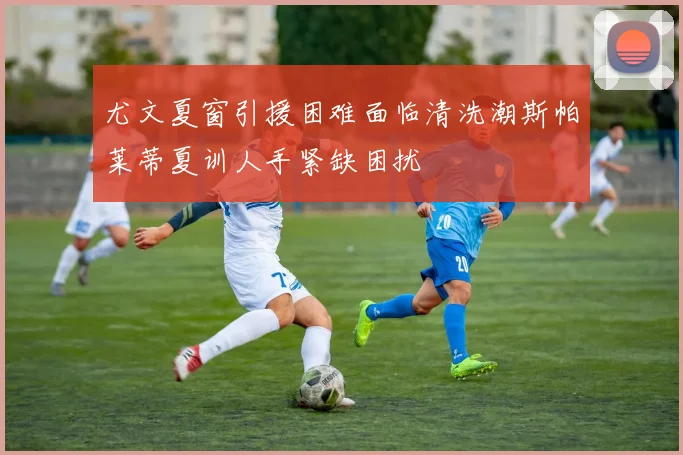 尤文夏窗引援困难面临清洗潮斯帕莱蒂夏训人手紧缺困扰