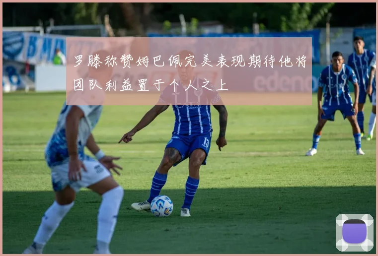 罗滕称赞姆巴佩完美表现期待他将团队利益置于个人之上