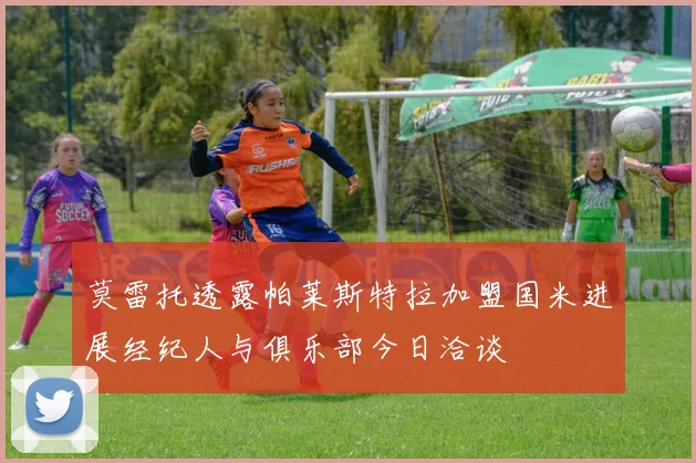 莫雷托透露帕莱斯特拉加盟国米进展经纪人与俱乐部今日洽谈