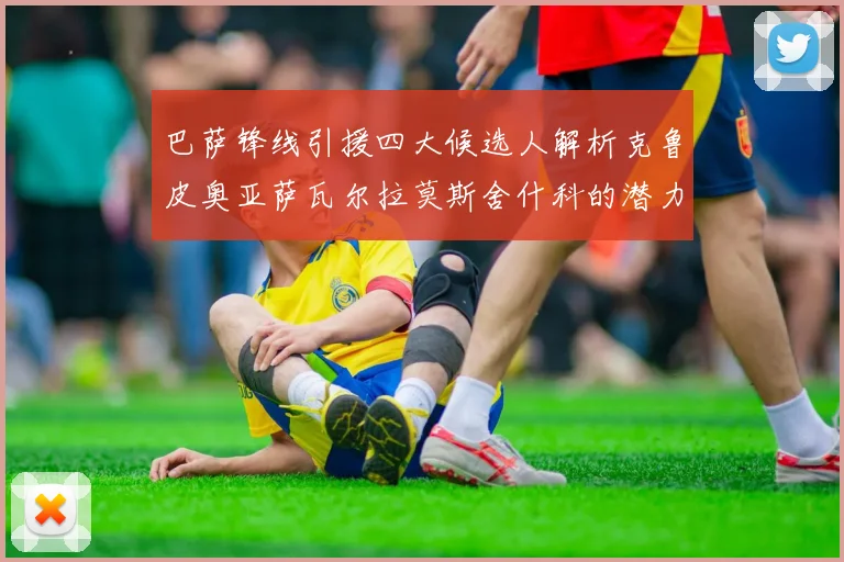 巴萨锋线引援四大候选人解析克鲁皮奥亚萨瓦尔拉莫斯舍什科的潜力与前景