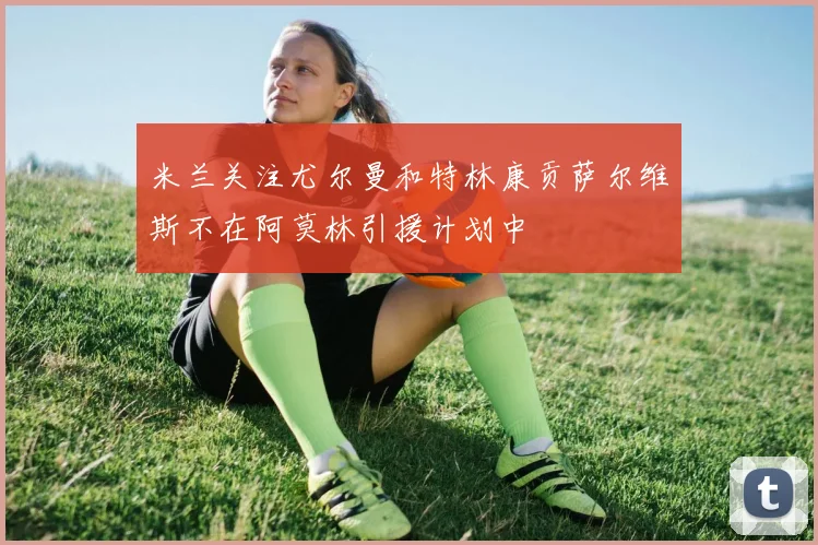 米兰关注尤尔曼和特林康贡萨尔维斯不在阿莫林引援计划中